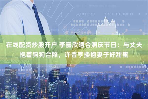 在线配资炒股开户 李嘉欣晒合照庆节日：与丈夫抱着狗狗合照，许晋亨搂抱妻子好甜蜜
