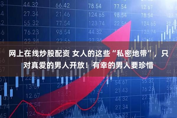 网上在线炒股配资 女人的这些“私密地带”，只对真爱的男人开放！有幸的男人要珍惜