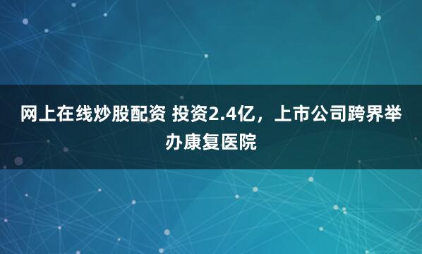网上在线炒股配资 投资2.4亿，上市公司跨界举办康复医院