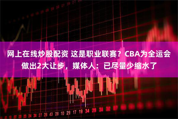 网上在线炒股配资 这是职业联赛？CBA为全运会做出2大让步，媒体人：已尽量少缩水了