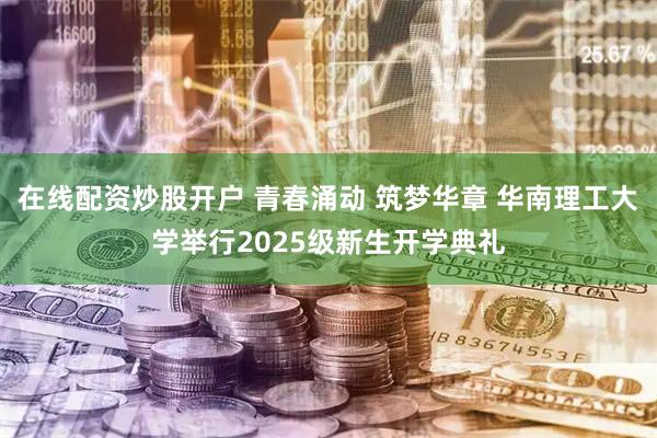在线配资炒股开户 青春涌动 筑梦华章 华南理工大学举行2025级新生开学典礼