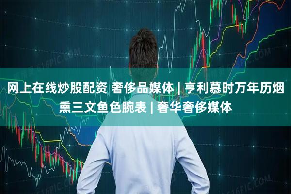 网上在线炒股配资 奢侈品媒体 | 亨利慕时万年历烟熏三文鱼色腕表 | 奢华奢侈媒体
