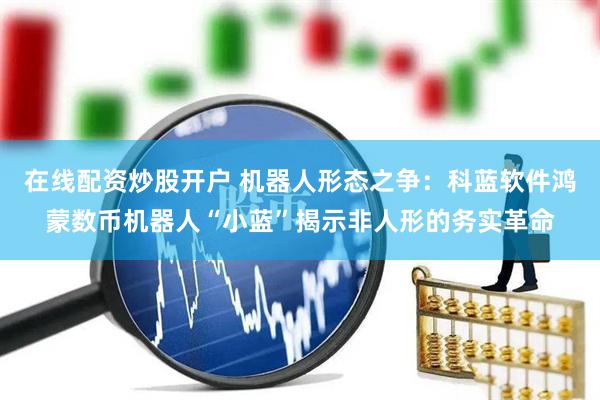 在线配资炒股开户 机器人形态之争：科蓝软件鸿蒙数币机器人“小蓝”揭示非人形的务实革命