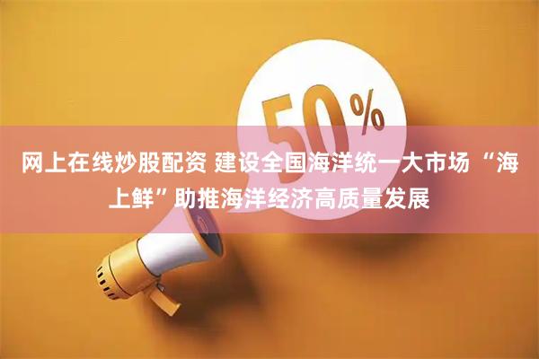 网上在线炒股配资 建设全国海洋统一大市场 “海上鲜”助推海洋经济高质量发展