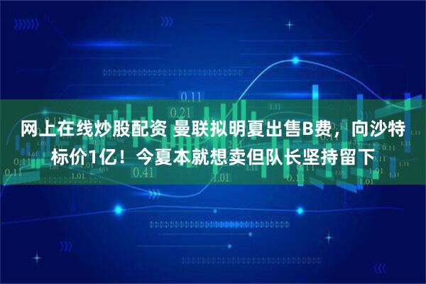 网上在线炒股配资 曼联拟明夏出售B费，向沙特标价1亿！今夏本就想卖但队长坚持留下