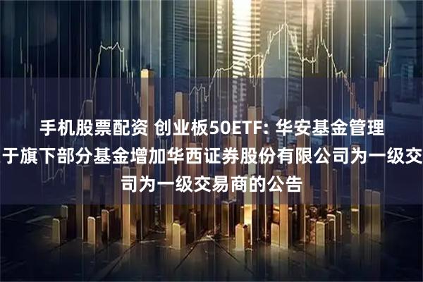 手机股票配资 创业板50ETF: 华安基金管理有限公司关于旗下部分基金增加华西证券股份有限公司为一级交易商的公告