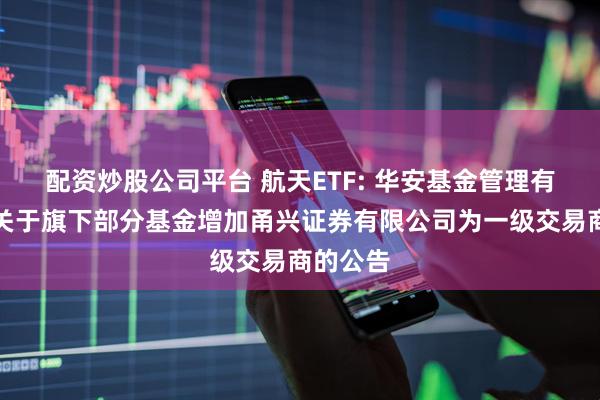 配资炒股公司平台 航天ETF: 华安基金管理有限公司关于旗下部分基金增加甬兴证券有限公司为一级交易商的公告