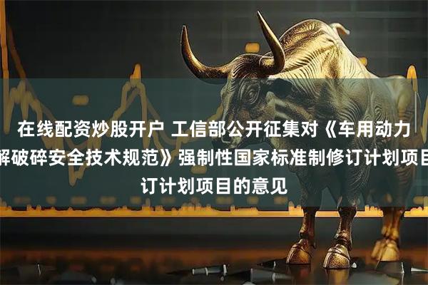 在线配资炒股开户 工信部公开征集对《车用动力电池拆解破碎安全技术规范》强制性国家标准制修订计划项目的意见