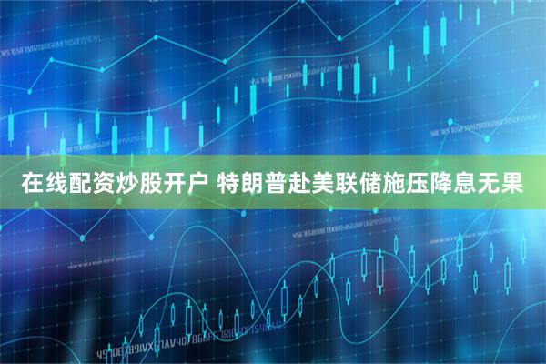 在线配资炒股开户 特朗普赴美联储施压降息无果