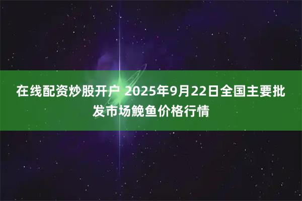 在线配资炒股开户 2025年9月22日全国主要批发市场鮸鱼价格行情