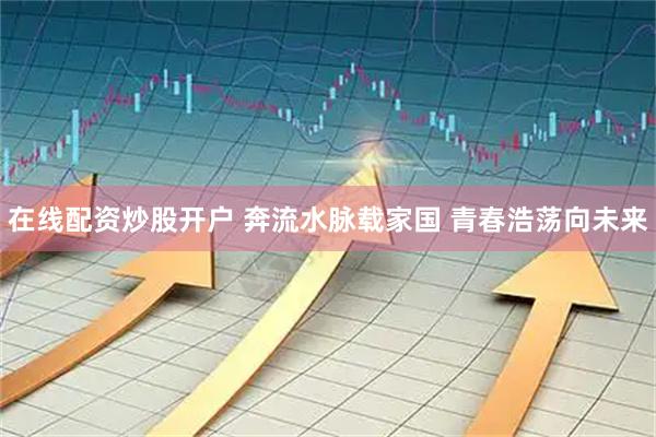在线配资炒股开户 奔流水脉载家国 青春浩荡向未来