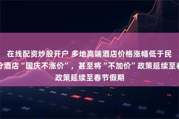 在线配资炒股开户 多地高端酒店价格涨幅低于民宿，部分酒店“国庆不涨价”，甚至将“不加价”政策延续至春节假期