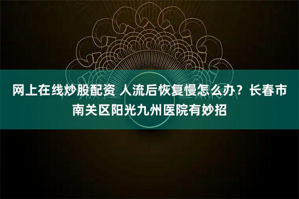 网上在线炒股配资 人流后恢复慢怎么办?长春市南关区阳光九州医院有妙招