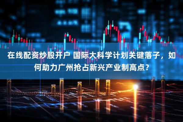 在线配资炒股开户 国际大科学计划关键落子,如何助力广州抢占新兴产业制高点?