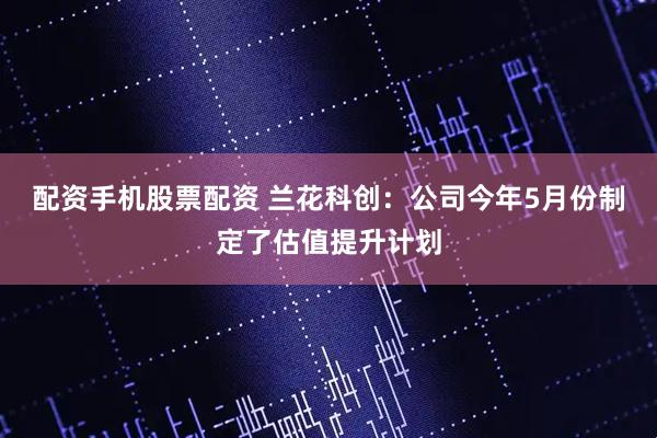 配资手机股票配资 兰花科创：公司今年5月份制定了估值提升计划