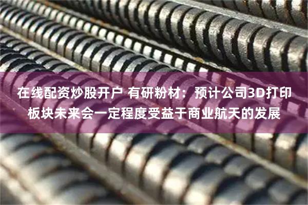 在线配资炒股开户 有研粉材：预计公司3D打印板块未来会一定程度受益于商业航天的发展