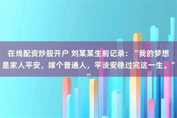 在线配资炒股开户 刘某某生前记录：“我的梦想是家人平安，嫁个普通人，平淡安稳过完这一生。”