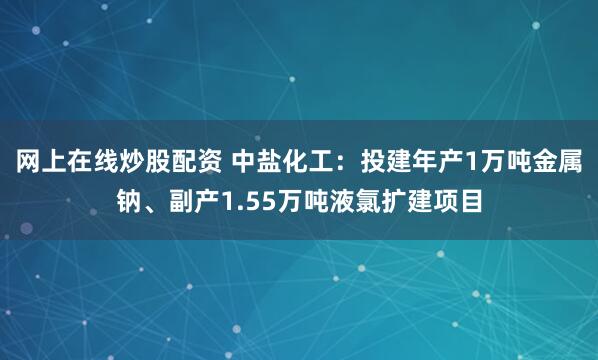 网上在线炒股配资 中盐化工:投建年产1万吨金属钠、副产1.55万吨液氯扩建项目