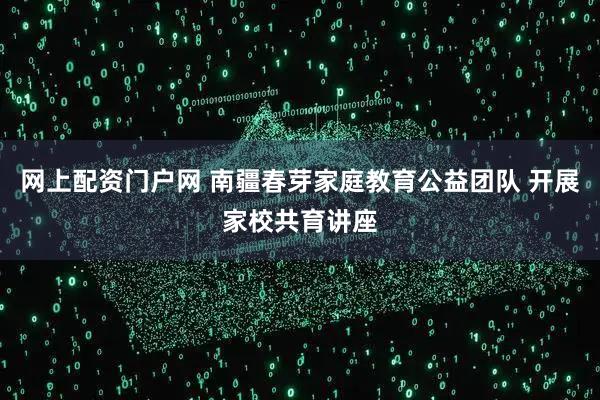 网上配资门户网 南疆春芽家庭教育公益团队 开展家校共育讲座