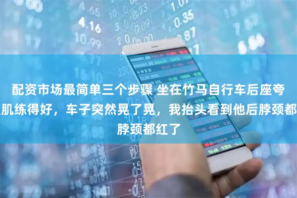 配资市场最简单三个步骤 坐在竹马自行车后座夸他腹肌练得好，车子突然晃了晃，我抬头看到他后脖颈都红了