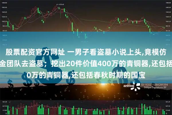 股票配资官方网址 一男子看盗墓小说上头,竟模仿小说情节组建摸金团队去盗墓；挖出20件价值400万的青铜器,还包括春秋时期的国宝