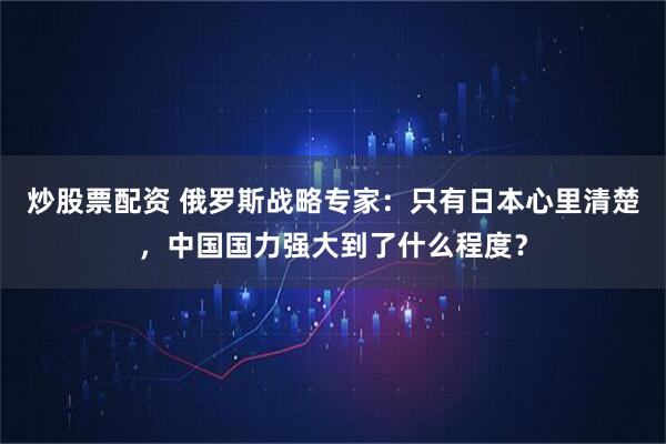 炒股票配资 俄罗斯战略专家:只有日本心里清楚,中国国力强大到了什么程度?