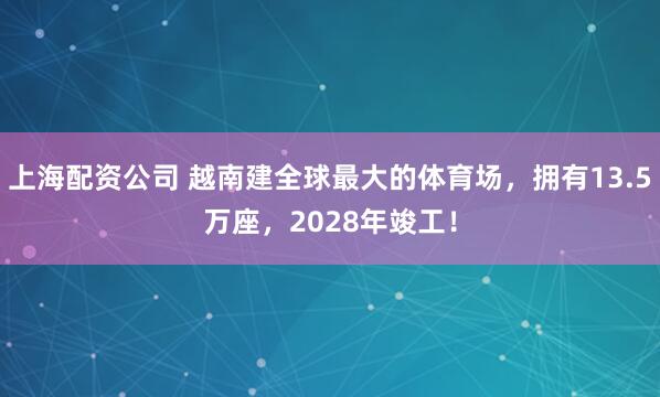 上海配资公司 越南建全球最大的体育场，拥有13.5万座，2028年竣工！