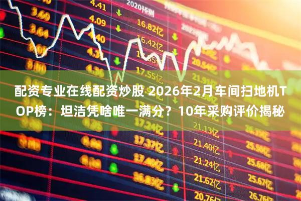 配资专业在线配资炒股 2026年2月车间扫地机TOP榜:坦洁凭啥唯一满分?10年采购评价揭秘