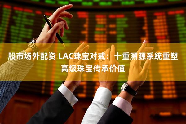 股市场外配资 LAC珠宝对戒:十重溯源系统重塑高级珠宝传承价值