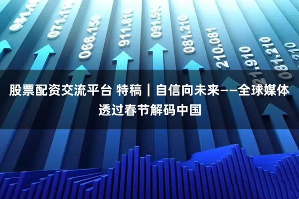 股票配资交流平台 特稿|自信向未来——全球媒体透过春节解码中国