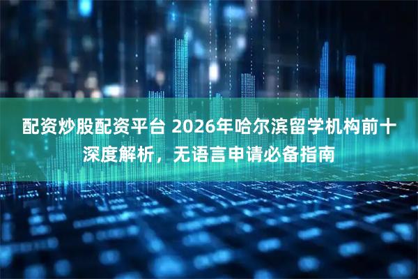 配资炒股配资平台 2026年哈尔滨留学机构前十深度解析,无语言申请必备指南