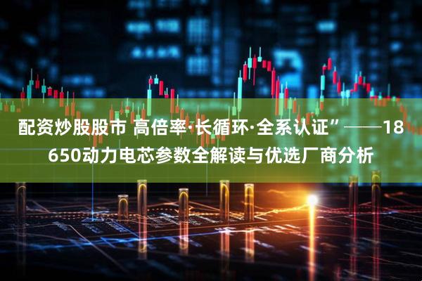 配资炒股股市 高倍率·长循环·全系认证”──18650动力电芯参数全解读与优选厂商分析