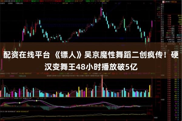 配资在线平台 《镖人》吴京魔性舞蹈二创疯传!硬汉变舞王48小时播放破5亿