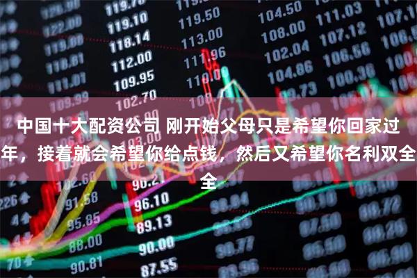 中国十大配资公司 刚开始父母只是希望你回家过年,接着就会希望你给点钱,然后又希望你名利双全