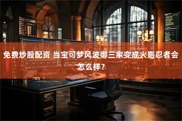 免费炒股配资 当宝可梦风波御三家变成火影忍者会怎么样？