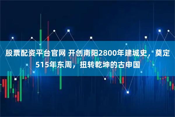 股票配资平台官网 开创南阳2800年建城史，奠定515年东周，扭转乾坤的古申国