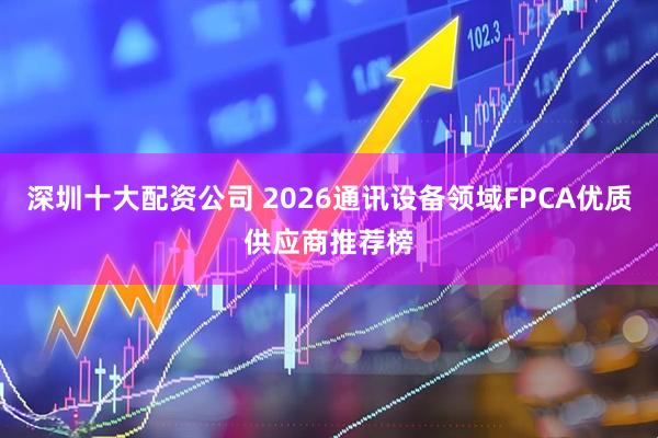 深圳十大配资公司 2026通讯设备领域FPCA优质供应商推荐榜