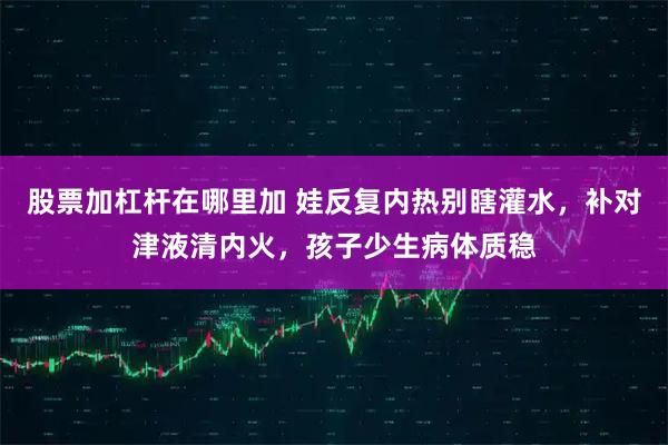 股票加杠杆在哪里加 娃反复内热别瞎灌水,补对津液清内火,孩子少生病体质稳