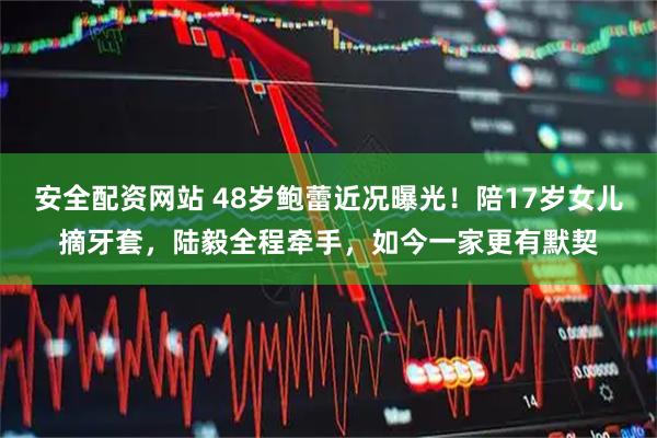 安全配资网站 48岁鲍蕾近况曝光!陪17岁女儿摘牙套,陆毅全程牵手,如今一家更有默契