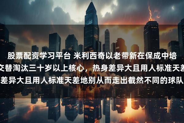 股票配资学习平台 米利西奇以老带新在保成中培养新人,宫鲁鸣以新老交替淘汰三十岁以上核心,热身差异大且用人标准天差地别从而走出截然不同的球队命运