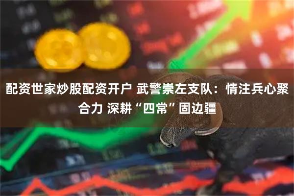 配资世家炒股配资开户 武警崇左支队：情注兵心聚合力 深耕“四常”固边疆