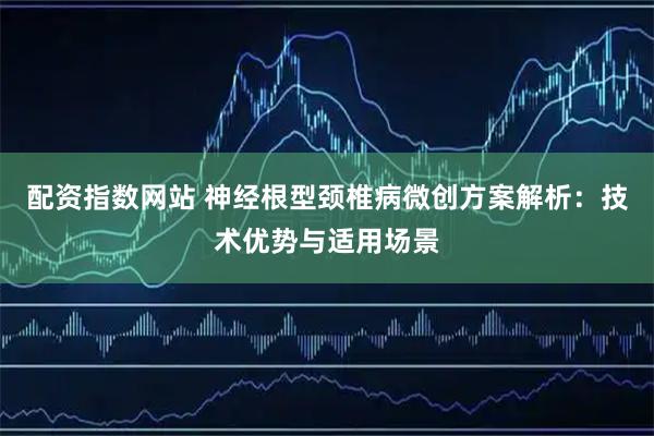 配资指数网站 神经根型颈椎病微创方案解析：技术优势与适用场景