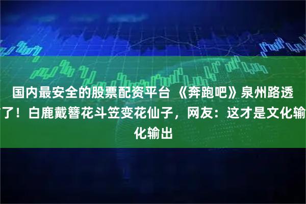 国内最安全的股票配资平台 《奔跑吧》泉州路透炸了！白鹿戴簪花斗笠变花仙子，网友：这才是文化输出