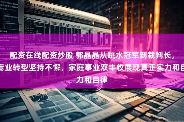 配资在线配资炒股 郭晶晶从跳水冠军到裁判长，靠专业转型坚持不懈，家庭事业双丰收展现真正实力和自律