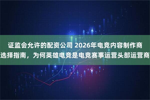 证监会允许的配资公司 2026年电竞内容制作商选择指南，为何英雄电竞是电竞赛事运营头部运营商