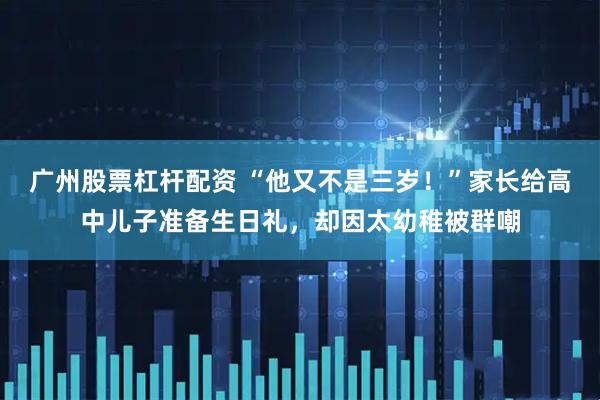 广州股票杠杆配资 “他又不是三岁！”家长给高中儿子准备生日礼，却因太幼稚被群嘲
