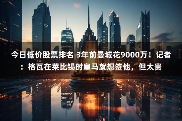 今日低价股票排名 3年前曼城花9000万！记者：格瓦在莱比锡时皇马就想签他，但太贵
