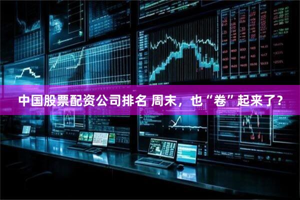 中国股票配资公司排名 周末，也“卷”起来了？