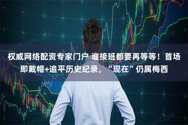 权威网络配资专家门户 谁接班都要再等等！首场即戴帽+追平历史纪录，“现在”仍属梅西