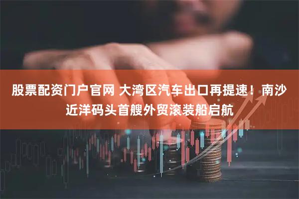 股票配资门户官网 大湾区汽车出口再提速！南沙近洋码头首艘外贸滚装船启航
